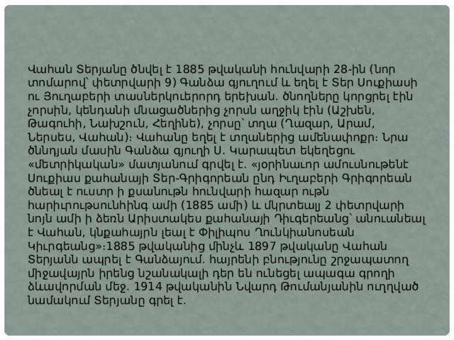 Վահան Տերյանը ծնվել է 1885 թվականի հունվարի 28-ին (նոր տոմարով՝ փետրվարի 9) Գանձա գյուղում և եղել է Տեր Սուքիասի ու Յուղաբերի տասներկուերորդ երեխան. ծնողները կորցրել էին չորսին, կենդանի մնացածներից չորսն աղջիկ էին (Աշխեն, Թագուհի, Նախշուն, Հեղինե), չորսը՝ տղա (Ղազար, Արամ, Ներսես, Վահան)։ Վահանը եղել է տղաներից ամենափոքր։ Նրա ծննդյան մասին Գանձա գյուղի Ս. Կարապետ եկեղեցու «մետրիկական» մատյանում գրվել է. «յօրինաւոր ամուսնութենէ Սուքիաս քահանայի Տեր-Գրիգորեան ընդ Իւղաբերի Գրիգորեան ծնեալ է ուստր ի քսանութն հունվարի հազար ութն հարիւրութսունհինգ ամի (1885 ամի) և մկրտեալյ 2 փետրվարի նոյն ամի ի ձեռն Արիստակես քահանայի Դիւգերեանց՝ անուանեալ է Վահան, կնքահայրն լեալ է Փիլիպոս Ղունկիանոսեան Կիւրգեանց»։1885 թվականից մինչև 1897 թվականը Վահան Տերյանն ապրել է Գանձայում. հայրենի բնությունը շրջապատող միջավայրն իրենց նշանակալի դեր են ունեցել ապագա գրողի ձևավորման մեջ. 1914 թվականին Նվարդ Թումանյանին ուղղված նամակում Տերյանը գրել է. 