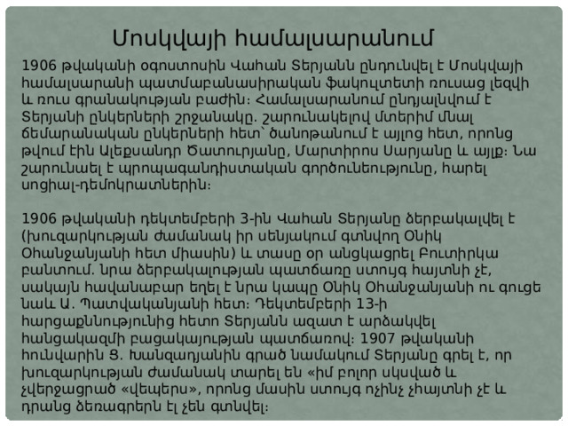 Մոսկվայի համալսարանում 1906 թվականի օգոստոսին Վահան Տերյանն ընդունվել է Մոսկվայի համալսարանի պատմաբանասիրական ֆակուլտետի ռուսաց լեզվի և ռուս գրանակության բաժին։ Համալսարանում ընդյալնվում է Տերյանի ընկերների շրջանակը. շարունակելով մտերիմ մնալ ճեմարանական ընկերների հետ՝ ծանոթանում է այլոց հետ, որոնց թվում էին Ալեքսանդր Ծատուրյանը, Մարտիրոս Սարյանը և այլք։ Նա շարունաել է պրոպագանդիստական գործունեությունը, հարել սոցիալ-դեմոկրատներին։ 1906 թվականի դեկտեմբերի 3-ին Վահան Տերյանը ձերբակալվել է (խուզարկության ժամանակ իր սենյակում գտնվող Օնիկ Օհանջանյանի հետ միասին) և տասը օր անցկացրել Բուտիրկա բանտում. նրա ձերբակալության պատճառը ստույգ հայտնի չէ, սակայն հավանաբար եղել է նրա կապը Օնիկ Օհանջանյանի ու գուցե նաև Ա. Պատվականյանի հետ։ Դեկտեմբերի 13-ի հարցաքննությունից հետո Տերյանն ազատ է արձակվել հանցակազմի բացակայության պատճառով։ 1907 թվականի հունվարին Ց. Խանզադյանին գրած նամակում Տերյանը գրել է, որ խուզարկության ժամանակ տարել են «իմ բոլոր սկսված և չվերջացրած «վեպերս», որոնց մասին ստույգ ոչինչ չհայտնի չէ և դրանց ձեռագրերն էլ չեն գտնվել։ 