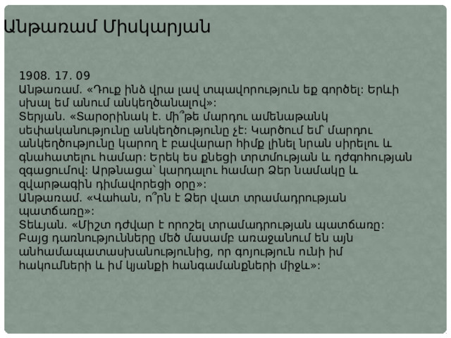 Անթառամ Միսկարյան 1908. 17. 09 Անթառամ. «Դուք ինձ վրա լավ տպավորություն եք գործել: Երևի սխալ եմ անում անկեղծանալով»: Տերյան. «Տարօրինակ է. մի՞թե մարդու ամենաթանկ սեփականությունը անկեղծությունը չէ: Կարծում եմ՝ մարդու անկեղծությունը կարող է բավարար հիմք լինել նրան սիրելու և գնահատելու համար: Երեկ ես քնեցի տրտմության և դժգոհության զգացումով: Արթնացա՝ կարդալու համար Ձեր նամակը և զվարթագին դիմավորեցի օրը»: Անթառամ. «Վահան, ո՞րն է Ձեր վատ տրամադրության պատճառը»: Տեևյան. «Միշտ դժվար է որոշել տրամադրության պատճառը: Բայց դառնությունները մեծ մասամբ առաջանում են այն անհամապատասխանությունից, որ գոյություն ունի իմ հակումների և իմ կյանքի հանգամանքների միջև»: 