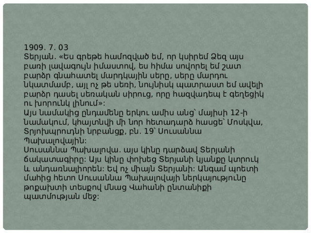 1909. 7. 03 Տերյան. «Ես գրեթե համոզված եմ, որ կսիրեմ Ձեզ այս բառի լավագույն իմաստով, ես հիմա սովորել եմ շատ բարձր գնահատել մարդկային սերը, սերը մարդու նկատմամբ, այլ ոչ թե սեռի, նույնիսկ պատրաստ եմ ավելի բարձր դասել սեռական սիրուց, որը հազվադեպ է գեղեցիկ ու խորունկ լինում»: Այս նամակից ընդամենը երկու ամիս անց՝ մայիսի 12-ի նամակում, կհայտնվի մի նոր հետադարձ հասցե՝ Մոսկվա, Տրյոխպրուդնի նրբանցք, բն. 19՝ Սուսաննա Պախալովային: Սուսաննա Պախալովա. այս կինը դարձավ Տերյանի ճակատագիրը: Այս կինը փոխեց Տերյանի կյանքը կտրուկ և անդառնալիորեն: Եվ ոչ միայն Տերյանի: Անգամ պոետի մահից հետո Սուսաննա Պախալովայի ներկայությունը թոքախտի տեսքով մնաց Վահանի ընտանիքի պատմության մեջ: 