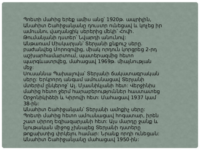 Պոետի մահից երեք ամիս անց՝ 1920թ. ապրիլին, Անահիտ Շահիջանյանը դուստր ունեցավ և կոչեց իր ամուսնու վաղանցիկ սերերից մեկի՝ Հովհ. Թումանյանի դստեր՝ Նվարդի անունով: Անթառամ Միսկարյան՝ Տերյանի քնքուշ սերը. բաժանվեց Մորոզովից, միակ որդուն կորցրեց 2-րդ աշխարհամարտում, պատերազմից հետո պարգևատրվեց, մահացավ 1969թ. միայնության մեջ: Սուսաննա Պախալովա՝ Տերյանի ճակատագրական սերը: Երկրորդ անգամ ամուսնացավ Տերյանի մտերիմ ընկերոջ՝ Ալ. Մյասնիկյանի հետ: Վերջինիս մահից հետո ջերմ հարաբերություններ հաստատեց Օրջոնիկիձեի և Կիրովի հետ: Մահացավ 1937 կամ 38-ին: Անահիտ Շահիջանյան՝ Տերյանի ամոքիչ սերը: Պոետի մահից հետո ամուսնացավ հոգատար, իրեն շատ սիրող Եզիազարյանի հետ: Այս մարդը ջանք և նյութական միջոց չխնայեց Տերյանի դստերը թոքախտից փրկելու համար: Նրանք որդի ունեցան: Անահիտ Շահիջանյանը մահացավ 1950-ին: 
