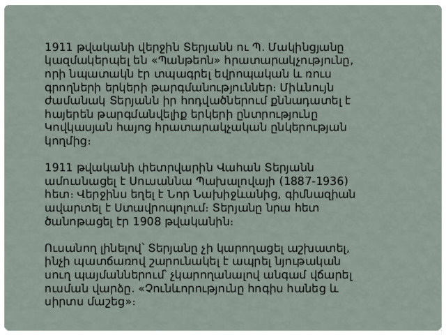 1911 թվականի վերջին Տերյանն ու Պ. Մակինցյանը կազմակերպել են «Պանթեոն» հրատարակչությունը, որի նպատակն էր տպագրել եվրոպական և ռուս գրողների երկերի թարգմանություններ։ Միևնույն ժամանակ Տերյանն իր հոդվածներում քննադատել է հայերեն թարգմանվելիք երկերի ընտրությունը Կովկասյան հայոց հրատարակչական ընկերության կողմից։ 1911 թվականի փետրվարին Վահան Տերյանն ամուսնացել է Սուսաննա Պախալովայի (1887-1936) հետ։ Վերջինս եղել է Նոր Նախիջևանից, գիմնազիան ավարտել է Ստավրոպոլում։ Տերյանը նրա հետ ծանոթացել էր 1908 թվականին։ Ուսանող լինելով՝ Տերյանը չի կարողացել աշխատել, ինչի պատճառով շարունակել է ապրել նյութական սուղ պայմաններում՝ չկարողանալով անգամ վճարել ուսման վարձը. «Չունևորությունը հոգիս հանեց և սիրտս մաշեց»։ 