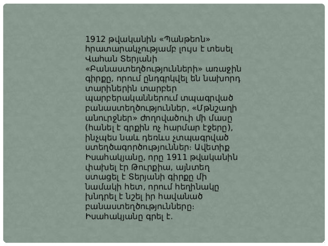 1912 թվականին «Պանթեոն» հրատարակչությամբ լույս է տեսել Վահան Տերյանի «Բանաստեղծությունների» առաջին գիրքը, որում ընդգրկվել են նախորդ տարիներին տարբեր պարբերականներում տպագրված բանաստեղծություններ, «Մթնշաղի անուրջներ» ժողովածուի մի մասը (հանել է գրքին ոչ հարմար էջերը), ինչպես նաև դեռևս չտպագրված ստեղծագործություններ։ Ավետիք Իսահակյանը, որը 1911 թվականին փախել էր Թուրքիա, այնտեղ ստացել է Տերյանի գիրքը մի նամակի հետ, որում հեղինակը խնդրել է նշել իր հավանած բանաստեղծությունները։ Իսահակյանը գրել է. 