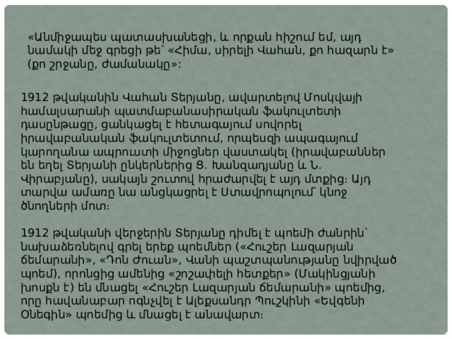 «Անմիջապես պատասխանեցի, և որքան հիշում եմ, այդ նամակի մեջ գրեցի թե՝ «Հիմա, սիրելի Վահան, քո հազարն է» (քո շրջանը, ժամանակը»:  1912 թվականին Վահան Տերյանը, ավարտելով Մոսկվայի համալսարանի պատմաբանասիրական ֆակուլտետի դասընթացը, ցանկացել է հետագայում սովորել իրավաբանական ֆակուլտետում, որպեսզի ապագայում կարողանա ապրուստի միջոցներ վաստակել (իրավաբաններ են եղել Տերյանի ընկերներից Ց. Խանզադյանը և Ն. Վիրաբյանը), սակայն շուտով հրաժարվել է այդ մտքից։ Այդ տարվա ամառը նա անցկացրել է Ստավրոպոլում՝ կնոջ ծնողների մոտ։ 1912 թվականի վերջերին Տերյանը դիմել է պոեմի ժանրին՝ նախաձեռնելով գրել երեք պոեմներ («Հուշեր Լազարյան ճեմարանի», «Դոն Ժուան», Վանի պաշտպանությանը նվիրված պոեմ), որոնցից ամենից «շոշափելի հետքեր» (Մակինցյանի խոսքն է) են մնացել «Հուշեր Լազարյան ճեմարանի» պոեմից, որը հավանաբար ոգնչվել է Ալեքսանդր Պուշկինի «Եվգենի Օնեգին» պոեմից և մնացել է անավարտ։ 