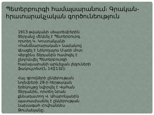 Պետերբուրգի համալսարանում։ Գրական-հրատարակչական գործունեություն 1913 թվականի սեպտեմբերին Տերյանը մեկնել է Պետերբուրգ, որտեղ Կ. Կոստանյանի «հանձնարարական» նամակով գնացել է Նիկողայոս Մառի մոտ։ Վերջինս Տերյանին համոզել է ընդունվել Պետերբուրգի համալսարանի արևելյան լեզուների ֆակուլտետ[Ն 14][132]։ Հայ գրողների ընկերության նոյեմբերի 28-ի հերթական երեկույթը նվիրվել է Վահան Տերյանին, որտեղ նրան քննադատող Վ. Ահարոնյանին պատասխանել է ընկերության նախագահ Հովհաննես Թումանյանը. 
