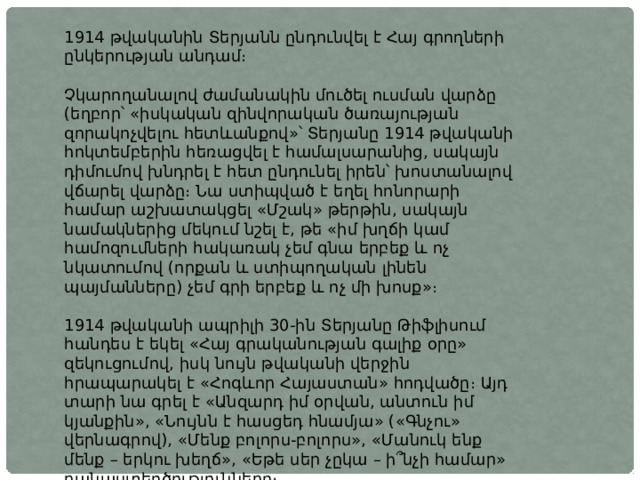 1914 թվականին Տերյանն ընդունվել է Հայ գրողների ընկերության անդամ։ Չկարողանալով ժամանակին մուծել ուսման վարձը (եղբոր՝ «իսկական զինվորական ծառայության զորակոչվելու հետևանքով»՝ Տերյանը 1914 թվականի հոկտեմբերին հեռացվել է համալսարանից, սակայն դիմումով խնդրել է հետ ընդունել իրեն՝ խոստանալով վճարել վարձը։ Նա ստիպված է եղել հոնորարի համար աշխատակցել «Մշակ» թերթին, սակայն նամակներից մեկում նշել է, թե «իմ խղճի կամ համոզումների հակառակ չեմ գնա երբեք և ոչ նկատումով (որքան և ստիպողական լինեն պայմանները) չեմ գրի երբեք և ոչ մի խոսք»։ 1914 թվականի ապրիլի 30-ին Տերյանը Թիֆլիսում հանդես է եկել «Հայ գրականության գալիք օրը» զեկուցումով, իսկ նույն թվականի վերջին հրապարակել է «Հոգևոր Հայաստան» հոդվածը։ Այդ տարի նա գրել է «Անզարդ իմ օրվան, անտուն իմ կյանքին», «Նույնն է հասցեդ հնամյա» («Գնչու» վերնագրով), «Մենք բոլորս-բոլորս», «Մանուկ ենք մենք – երկու խեղճ», «Եթե սեր չըկա – ի՞նչի համար» բանաստեղծությունները։ 