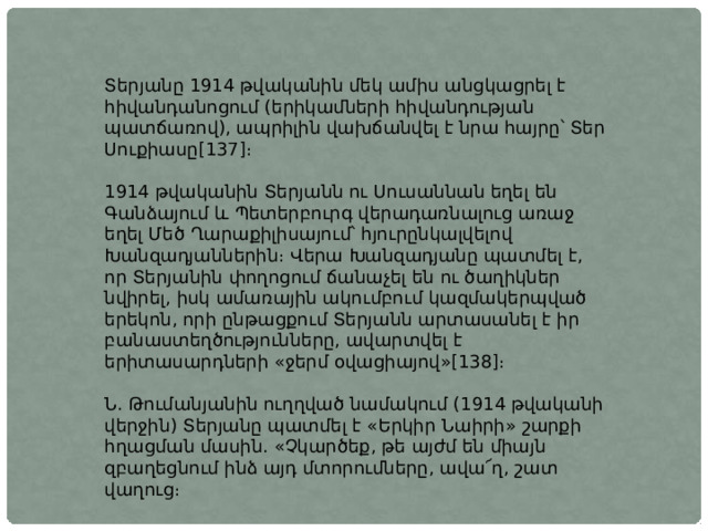 Տերյանը 1914 թվականին մեկ ամիս անցկացրել է հիվանդանոցում (երիկամների հիվանդության պատճառով), ապրիլին վախճանվել է նրա հայրը՝ Տեր Սուքիասը[137]։ 1914 թվականին Տերյանն ու Սուսաննան եղել են Գանձայում և Պետերբուրգ վերադառնալուց առաջ եղել Մեծ Ղարաքիլիսայում՝ հյուրընկալվելով Խանզադյաններին։ Վերա Խանզադյանը պատմել է, որ Տերյանին փողոցում ճանաչել են ու ծաղիկներ նվիրել, իսկ ամառային ակումբում կազմակերպված երեկոն, որի ընթացքում Տերյանն արտասանել է իր բանաստեղծությունները, ավարտվել է երիտասարդների «ջերմ օվացիայով»[138]։ Ն. Թումանյանին ուղղված նամակում (1914 թվականի վերջին) Տերյանը պատմել է «Երկիր Նաիրի» շարքի հղացման մասին. «Չկարծեք, թե այժմ են միայն զբաղեցնում ինձ այդ մտորումները, ավա՜ղ, շատ վաղուց։ 