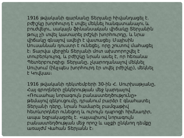 1916 թվականի գարնանը Տերյանը հիվանդացել է. բժիշկը խորհուրդ է տվել մեկնել հանգստանալու և բուժվելու, սակայն ֆինանսական վիճակը Տերյանին թույլ չի տվել կատարել բժշկի խորհուրդը, և նրա վիճակը գնալով ավելի է վատացել։ Մայիսին Սուսաննան դուստր է ունեցել, որը շուտով մահացել է։ Տարվա վերջին Տերյանի մոտ ախտորոշվել է տուբերկուլոզ, և բժիշկը նրան ասել է, որ հեռանա Պետերբուրգից։ Տերյանը, չկարողանալով մեկնել Սուխում (ինչպես խորհուրդ էր տվել բժիշկը), մեկնել է Կովկաս։ 1916 թվականի դեկտեմբերի 30-ին Հ. Սուրխաթյանը, Հայ գրողների ընկերության մեջ կարդալով «Ռուսահայ նորագույն բանաստեղծությունը» թեմայով զեկուցումը, դրանում բարձր է գնահատել Տերյանի դերը, նրան համարել բամզաթիվ հետևորդներ ունեցող և ուրույն դպրոցի հիմնադիր, ապա եզրակացրել է. «այսպիսով նորագույն բանաստեղծության մեջ որոշ և աչքի ընկնող դեմքը առայժմ Վահան Տերյանն է։ 