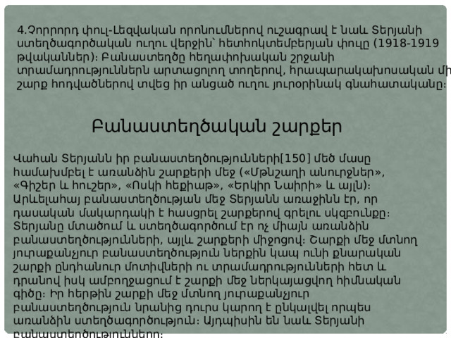 4.Չորրորդ փուլ-Լեզվական որոնումներով ուշագրավ է նաև Տերյանի ստեղծագործական ուղու վերջին՝ հետհոկտեմբերյան փուլը (1918-1919 թվականներ)։ Բանաստեղծը հեղափոխական շրջանի տրամադրություններն արտացոլող տողերով, հրապարակախոսական մի շարք հոդվածներով տվեց իր անցած ուղու յուրօրինակ գնահատականը։ Բանաստեղծական շարքեր Վահան Տերյանն իր բանաստեղծությունների[150] մեծ մասը համախմբել է առանձին շարքերի մեջ («Մթնշաղի անուրջներ», «Գիշեր և հուշեր», «Ոսկի հեքիաթ», «Երկիր Նաիրի» և այլն)։ Արևելահայ բանաստեղծության մեջ Տերյանն առաջինն էր, որ դասական մակարդակի է հասցրել շարքերով գրելու սկզբունքը։ Տերյանը մտածում և ստեղծագործում էր ոչ միայն առանձին բանաստեղծությունների, այլև շարքերի միջոցով։ Շարքի մեջ մտնող յուրաքանչյուր բանաստեղծություն ներքին կապ ունի քնարական շարքի ընդհանուր մոտիվների ու տրամադրությունների հետ և դրանով իսկ ամբողջացում է շարքի մեջ ներկայացվող հիմնական գիծը։ Իր հերթին շարքի մեջ մտնող յուրաքանչյուր բանաստեղծություն նրանից դուրս կարող է ընկալվել որպես առանձին ստեղծագործություն։ Այդպիսին են նաև Տերյանի բանաստեղծությունները։ 