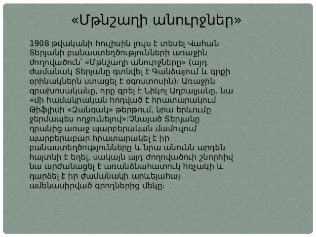 «Մթնշաղի անուրջներ» 1908 թվականի հուլիսին լույս է տեսել Վահան Տերյանի բանաստեղծությունների առաջին ժողովածուն՝ «Մթնշաղի անուրջները» (այդ ժամանակ Տերյանը գտնվել է Գանձայում և գրքի օրինակներն ստացել է օգոստոսին)։ Առաջին գրախոսականը, որը գրել է Նիկոլ Աղբալյանը. նա «մի համակրական հոդված է հրատարակում Թիֆլիսի «Զանգակ» թերթում, նրա երևումը ջերմապես ողջունելով»:Չնայած Տերյանը դրանից առաջ պարբերական մամուլում պարբերաբար հրատարակել է իր բանաստեղծությունները և նրա անունն արդեն հայտնի է եղել, սակայն այդ ժողովածուի շնորհիվ նա արժանացել է առանձնահատուկ հռչակի և դարձել է իր ժամանակի արևելահայ ամենասիրված գրողներից մեկը։ 