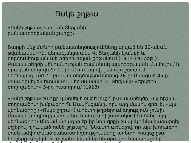 Ոսկե շղթա «Ոսկե շղթա», Վահան Տերյանի բանաստեղծական շարքը։ Շարքի մեջ մտնող բանաստեղծությունները գրված են 10-ական թվականներին, գերազանցապես Վ. Տերյանի կյանքի և գործունեության պետերբուրգյան շրջանում (1913-1917թթ.): Բանաստեղծի կենդանության ժամանակ պարբերական մամուլում և գրական ժողովածուներում տպագրվել են այս շարքում ներկայացված 71 բանաստեղծություններից 26-ը։ Մնացած 45-ը տպագրվել են ետմահու, մեծ մասամբ՝ Վ. Տերյանի «Երկերի ժողովածուի» 3-րդ հատորում (1923)։ «Ոսկե շղթա» շարքը կազմել է ոչ թե ինքը՝ բանաստեղծը, այլ հիշյալ ժողովածուի խմբագիր Պ. Մակինցյանը, որն այդ մասին գրել է. «Այս վերնագիրը («Ոսկե շղթա») պոետի թղթերում գոյություն չունի։ Սակայն իր զրույցներում նա հաճախ հիշատակում էր հենց այդ վերնագիրը։ Անգամ մտադիր էր իր նոր գրքի շապիկը նկարազարդել փշերով հյուսված ոսկե շղթայով։ Նկատի առնելով, որ այս խորագրի տակ ամփոփված բանաստեղծությունները պոետի «ոսկեշղթա հուշերը, գիշերն ու փշերն» են, մենք հնարավոր համարեցինք միացնել նրանց «Ոսկե շղթա» խորագրի տակ»։ 