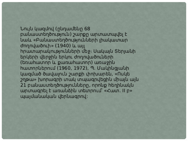 Նույն կազմով (ընդամենը 68 բանաստեղծություն) շարքը արտատպվել է նաև «Բանաստեղծությունների լիակատար ժողովածուի» (1940) և այլ հրատարակությունների մեջ։ Սակայն Տերյանի երկերի վերջին երկու ժողովածուների (եռահատոր և քառահատոր) առաջին հատորներում (1960, 1972), Պ. Մակինցյանի կազմած ծավալուն շարքի փոխարեն, «Ոսկե շղթա» խորագրի տակ տպագրվեցին միայն այն 21 բանաստեղծությունները, որոնք հեղինակն արտագրել է առանձին տետրում՝ «Հատ. II բ» պայմանական վերնագրով: 