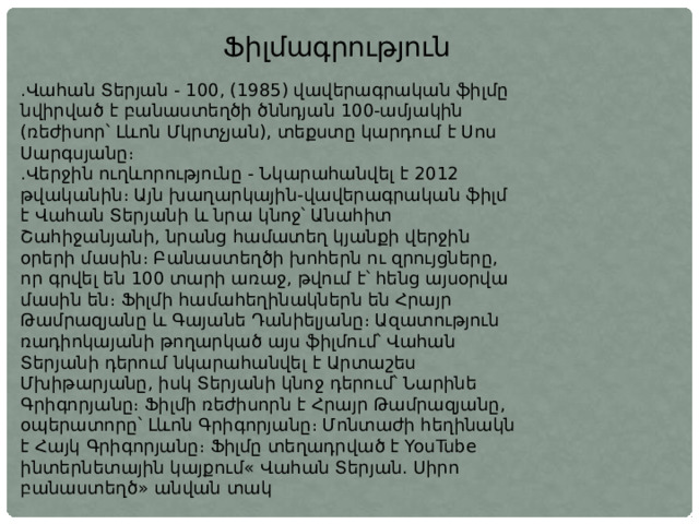 Ֆիլմագրություն .Վահան Տերյան - 100, (1985) վավերագրական ֆիլմը նվիրված է բանաստեղծի ծննդյան 100-ամյակին (ռեժիսոր՝ Լևոն Մկրտչյան), տեքստը կարդում է Սոս Սարգսյանը։ .Վերջին ուղևորությունը - Նկարահանվել է 2012 թվականին։ Այն խաղարկային-վավերագրական ֆիլմ է Վահան Տերյանի և նրա կնոջ՝ Անահիտ Շահիջանյանի, նրանց համատեղ կյանքի վերջին օրերի մասին։ Բանաստեղծի խոհերն ու զրույցները, որ գրվել են 100 տարի առաջ, թվում է՝ հենց այսօրվա մասին են։ Ֆիլմի համահեղինակներն են Հրայր Թամրազյանը և Գայանե Դանիելյանը։ Ազատություն ռադիոկայանի թողարկած այս ֆիլմում՝ Վահան Տերյանի դերում նկարահանվել է Արտաշես Մխիթարյանը, իսկ Տերյանի կնոջ դերում՝ Նարինե Գրիգորյանը։ Ֆիլմի ռեժիսորն է Հրայր Թամրազյանը, օպերատորը՝ Լևոն Գրիգորյանը։ Մոնտաժի հեղինակն է Հայկ Գրիգորյանը։ Ֆիլմը տեղադրված է YouTube ինտերնետային կայքում« Վահան Տերյան. Սիրո բանաստեղծ» անվան տակ 