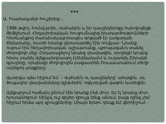 *** Ա. Իսահակյանի հուշերից… 1906 թվին, հունվարին, Վահանին և իր դասընկերոջը հանդիպեցի Թիֆլիսում: Հեղափոխական հուզումնալից իրադարձությունների հետևանքով ժամանակավորապես գոցված էր Լազարյան ճեմարանը, ուստի նրանք վերադարձել էին Կովկաս: Նրանք ուզում էին հեղափոխական աշխատանք, պրոպագանդ տանել ժողովրդի մեջ: Ընդառաջելով նրանց փափագին, որոշեցի նրանց հետս տանել Ալեքսանդրապոլ (Լենինական) և ուղարկել Շիրակի գյուղերը, որպեսզի ժողովրդին բացատրեն Ռուսաստանում տեղի ունեցող անցքերը: Այսօրվա պես հիշում եմ. – Վահանն ու դասընկերը՝ ահագին, սև ծոպավոր փափախները գլխներին՝ ոգևորված վագոն նստեցին: Ալեքպոլում հաճախ լինում էին նրանք ինձ մոտ, ես էլ նրանց մոտ, հյուրանոցում: Մինչև ուշ գիշեր զրույց էինք անում, բայց ոչինչ չեմ հիշում հիմա այդ զրույցներից: Միայն երկու դեպք եմ վերհիշում: 