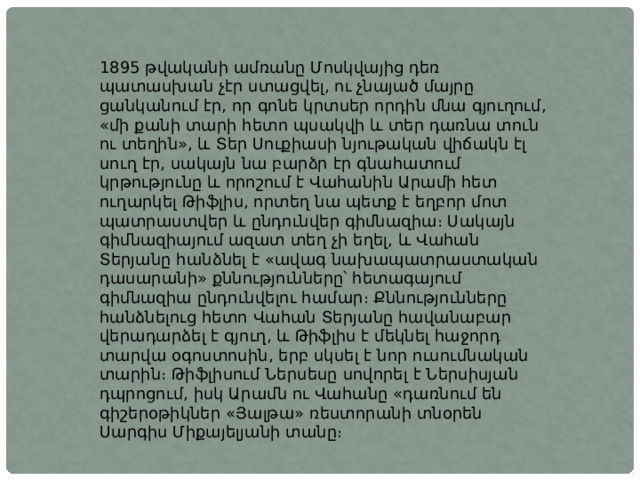 1895 թվականի ամռանը Մոսկվայից դեռ պատասխան չէր ստացվել, ու չնայած մայրը ցանկանում էր, որ գոնե կրտսեր որդին մնա գյուղում, «մի քանի տարի հետո պսակվի և տեր դառնա տուն ու տեղին», և Տեր Սուքիասի նյութական վիճակն էլ սուղ էր, սակայն նա բարձր էր գնահատում կրթությունը և որոշում է Վահանին Արամի հետ ուղարկել Թիֆլիս, որտեղ նա պետք է եղբոր մոտ պատրաստվեր և ընդունվեր գիմնազիա։ Սակայն գիմնազիայում ազատ տեղ չի եղել, և Վահան Տերյանը հանձնել է «ավագ նախապատրաստական դասարանի» քննությունները՝ հետագայում գիմնազիա ընդունվելու համար։ Քննությունները հանձնելուց հետո Վահան Տերյանը հավանաբար վերադարձել է գյուղ, և Թիֆլիս է մեկնել հաջորդ տարվա օգոստոսին, երբ սկսել է նոր ուսումնական տարին։ Թիֆլիսում Ներսեսը սովորել է Ներսիսյան դպրոցում, իսկ Արամն ու Վահանը «դառնում են գիշերօթիկներ «Յալթա» ռեստորանի տնօրեն Սարգիս Միքայելյանի տանը։ 
