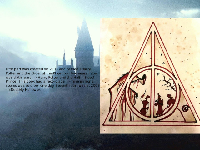 Fifth part was created on 2003 and named «Harry Potter and the Order of the Phoenix». Two years later was sixth part – «Harry Potter and the Half – Blood Prince. This book had a record again – nine millions copies was sold per one day. Seventh part was at 2007 – «Deathly Hallows».   