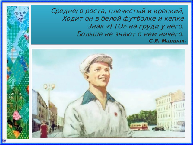 Среднего роста, плечистый и крепкий, Ходит он в белой футболке и кепке.  Знак «ГТО» на груди у него. Больше не знают о нем ничего. С.Я. Маршак. 