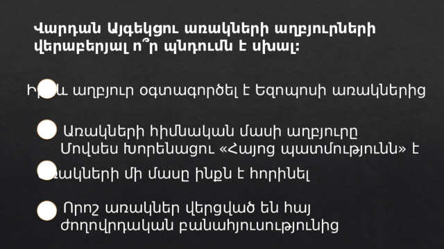 Վարդան Այգեկցու առակների աղբյուրների վերաբերյալ ո՞ր պնդումն է սխալ: Իբրև աղբյուր օգտագործել է Եզոպոսի առակներից   Առակների հիմնական մասի աղբյուրը Մովսես Խորենացու «Հայոց պատմությունն» է Առակների մի մասը ինքն է հորինել   Որոշ առակներ վերցված են հայ ժողովրդական բանահյուսությունից 