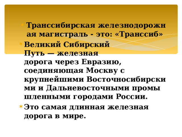 Транссибирская железнодорожная магистраль - это: «Транссиб» Великий Сибирский Путь — железная дорога через Евразию, соединяющая Москву с крупнейшими Восточносибирскими и Дальневосточными промышленными городами России. Это самая длинная железная дорога в мире. 