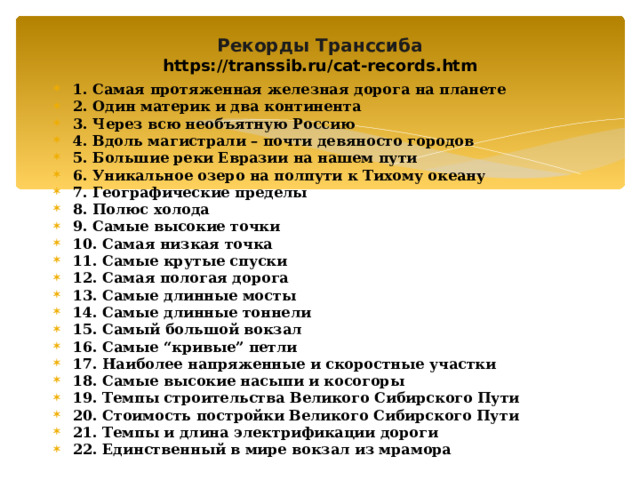  Рекорды Транссиба  https://transsib.ru/cat-records.htm   1. Самая протяженная железная дорога на планете 2. Один материк и два континента 3. Через всю необъятную Россию 4. Вдоль магистрали – почти девяносто городов 5. Большие реки Евразии на нашем пути 6. Уникальное озеро на полпути к Тихому океану 7. Географические пределы 8. Полюс холода 9. Самые высокие точки 10. Самая низкая точка 11. Самые крутые спуски 12. Самая пологая дорога 13. Самые длинные мосты 14. Самые длинные тоннели 15. Самый большой вокзал 16. Самые “кривые” петли 17. Наиболее напряженные и скоростные участки 18. Самые высокие насыпи и косогоры 19. Темпы строительства Великого Сибирского Пути 20. Стоимость постройки Великого Сибирского Пути 21. Темпы и длина электрификации дороги 22. Единственный в мире вокзал из мрамора               