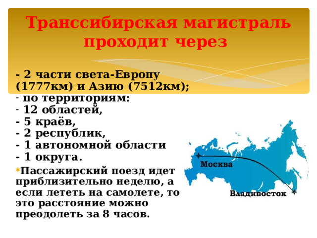 Транссибирская магистраль  проходит через    - 2 части света-Европу (1777км) и Азию (7512км);  по территориям:  12 областей, - 5 краёв, - 2 республик, - 1 автономной области - 1 округа . Пассажирский поезд идет приблизительно неделю, а если лететь на самолете, то это расстояние можно преодолеть за 8 часов.   