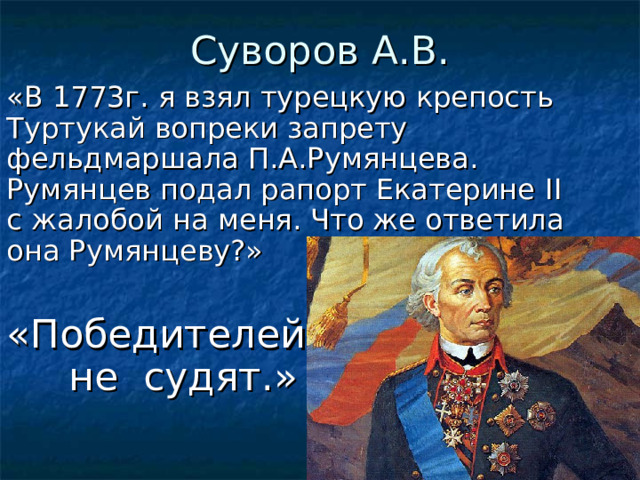 Суворов А.В. «В 1773г. я взял турецкую крепость Туртукай вопреки запрету фельдмаршала П.А.Румянцева. Румянцев подал рапорт Екатерине II с жалобой на меня. Что же ответила она Румянцеву?» «Победителей  не судят.»  