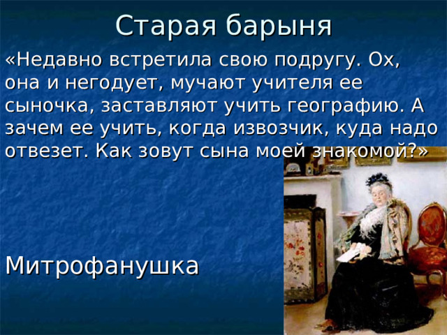 Старая барыня «Недавно встретила свою подругу. Ох, она и негодует, мучают учителя ее сыночка, заставляют учить географию. А зачем ее учить, когда извозчик, куда надо отвезет. Как зовут сына моей знакомой?» Митрофанушка  