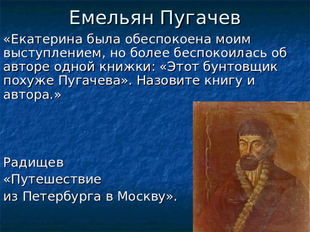 Емельян Пугачев «Екатерина была обеспокоена моим выступлением, но более беспокоилась об авторе одной книжки: «Этот бунтовщик похуже Пугачева». Назовите книгу и автора.» Радищев «Путешествие из Петербурга в Москву».  