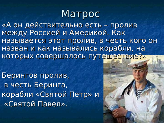 Матрос «А он действительно есть – пролив между Россией и Америкой. Как называется этот пролив, в честь кого он назван и как назывались корабли, на которых совершалось путешествие?» Берингов пролив,  в честь Беринга, корабли «Святой Петр» и  «Святой Павел».  