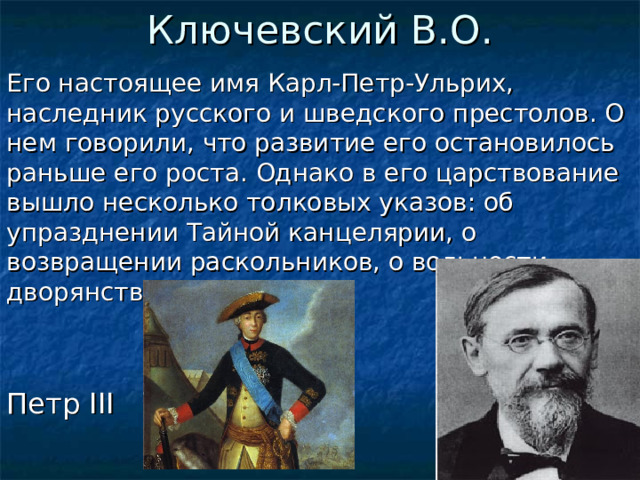 Ключевский В.О. Его настоящее имя Карл-Петр-Ульрих, наследник русского и шведского престолов. О нем говорили, что развитие его остановилось раньше его роста. Однако в его царствование вышло несколько толковых указов: об упразднении Тайной канцелярии, о возвращении раскольников, о вольности дворянства. Кто он? Петр III  