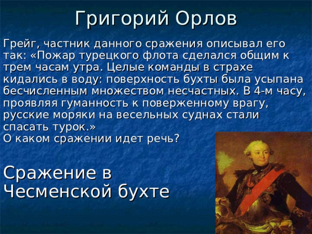 Григорий Орлов Грейг, частник данного сражения описывал его так: «Пожар турецкого флота сделался общим к трем часам утра. Целые команды в страхе кидались в воду: поверхность бухты была усыпана бесчисленным множеством несчастных. В 4-м часу, проявляя гуманность к поверженному врагу, русские моряки на весельных суднах стали спасать турок.»  О каком сражении идет речь? Сражение в  Чесменской бухте  