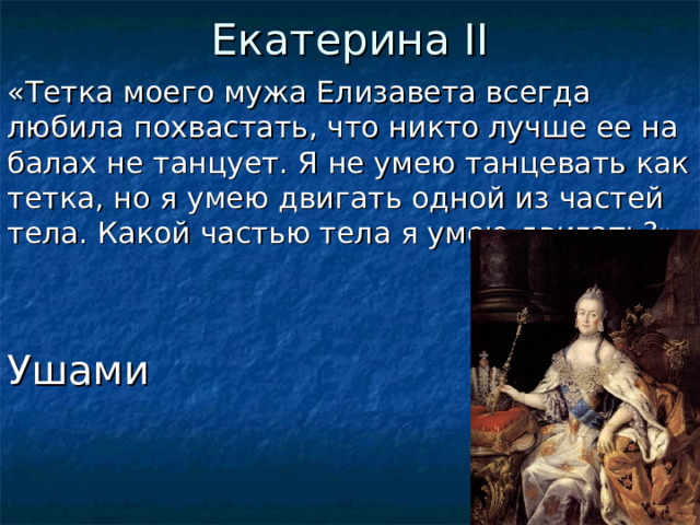 Екатерина II «Тетка моего мужа Елизавета всегда любила похвастать, что никто лучше ее на балах не танцует. Я не умею танцевать как тетка, но я умею двигать одной из частей тела. Какой частью тела я умею двигать?» Ушами  