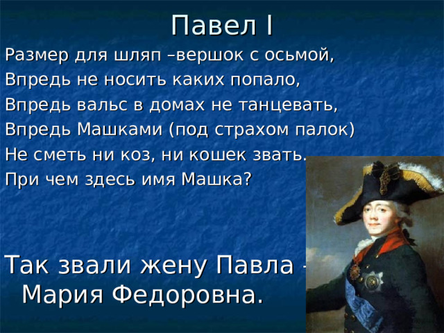 Павел I Размер для шляп –вершок с осьмой, Впредь не носить каких попало, Впредь вальс в домах не танцевать, Впредь Машками (под страхом палок) Не сметь ни коз, ни кошек звать. При чем здесь имя Машка? Так звали жену Павла –  Мария Федоровна.  