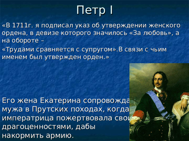 Петр I «В 1711г. я подписал указ об утверждении женского ордена, в девизе которого значилось «За любовь», а на обороте – «Трудами сравняется с супругом».В связи с чьим именем был утвержден орден.» Его жена Екатерина сопровождала  мужа в Прутских походах, когда  императрица пожертвовала своими драгоценностями, дабы  накормить армию.  