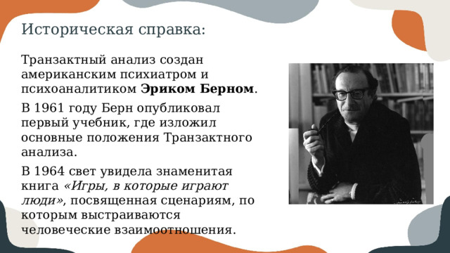 Историческая справка: Транзактный анализ создан американским психиатром и психоаналитиком Эриком Берном . В 1961 году Берн опубликовал первый учебник, где изложил основные положения Транзактного анализа. В 1964 свет увидела знаменитая книга «Игры, в которые играют люди» , посвященная сценариям, по которым выстраиваются человеческие взаимоотношения. 