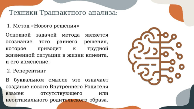 Техники Транзактного анализа: Метод «Нового решения» Основной задачей метода является осознание того раннего решения, которое приводит к трудной жизненной ситуации в жизни клиента, и его изменение. Реперентинг В буквальном смысле это означает создание нового Внутреннего Родителя взамен отсутствующего или неоптимального родительского образа. 