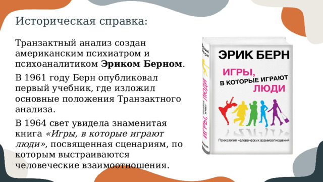 Историческая справка: Транзактный анализ создан американским психиатром и психоаналитиком Эриком Берном . В 1961 году Берн опубликовал первый учебник, где изложил основные положения Транзактного анализа. В 1964 свет увидела знаменитая книга «Игры, в которые играют люди» , посвященная сценариям, по которым выстраиваются человеческие взаимоотношения. 