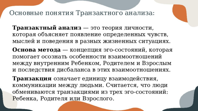 Основные понятия Транзактного анализа: Транзактный анализ — это теория личности, которая объясняет появление определенных чувств, мыслей и поведения в разных жизненных ситуациях. Основа метода — концепция эго-состояний, которая помогает осознать особенности взаимоотношений между внутренним Ребенком, Родителем и Взрослым и последствия дисбаланса в этих взаимоотношениях. Транзакция означает единицу взаимодействия, коммуникации между людьми. Считается, что люди обмениваются транзакциями из трех эго-состояний: Ребенка, Родителя или Взрослого. 
