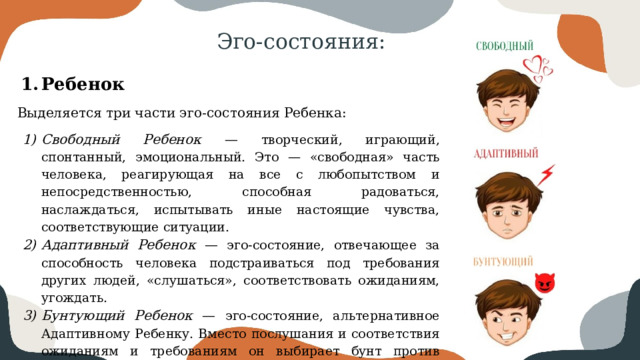 Эго-состояния: Ребенок Выделяется три части эго-состояния Ребенка: Свободный Ребенок — творческий, играющий, спонтанный, эмоциональный. Это — «свободная» часть человека, реагирующая на все с любопытством и непосредственностью, способная радоваться, наслаждаться, испытывать иные настоящие чувства, соответствующие ситуации. Адаптивный Ребенок — эго-состояние, отвечающее за способность человека подстраиваться под требования других людей, «слушаться», соответствовать ожиданиям, угождать. Бунтующий Ребенок — эго-состояние, альтернативное Адаптивному Ребенку. Вместо послушания и соответствия ожиданиям и требованиям он выбирает бунт против контроля и правил. 