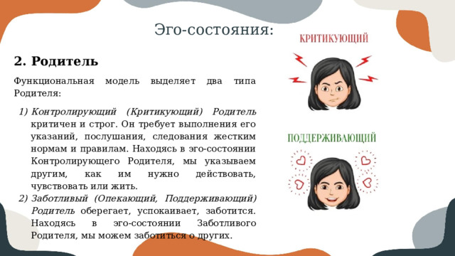 Эго-состояния: 2. Родитель Функциональная модель выделяет два типа Родителя: Контролирующий (Критикующий) Родитель критичен и строг. Он требует выполнения его указаний, послушания, следования жестким нормам и правилам. Находясь в эго-состоянии Контролирующего Родителя, мы указываем другим, как им нужно действовать, чувствовать или жить. Заботливый (Опекающий, Поддерживающий) Родитель оберегает, успокаивает, заботится. Находясь в эго-состоянии Заботливого Родителя, мы можем заботиться о других. 