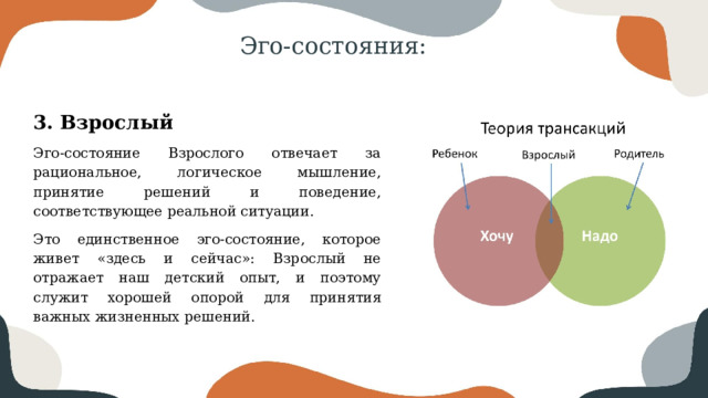 Эго-состояния: 3. Взрослый Эго-состояние Взрослого отвечает за рациональное, логическое мышление, принятие решений и поведение, соответствующее реальной ситуации. Это единственное эго-состояние, которое живет «здесь и сейчас»: Взрослый не отражает наш детский опыт, и поэтому служит хорошей опорой для принятия важных жизненных решений. 