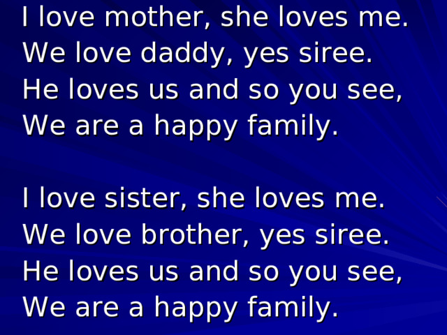  I love mother, she loves me.  We love daddy, yes siree.  He loves us and so you see,  We are a happy family.  I love sister, she loves me.  We love brother, yes siree.  He loves us and so you see,  We are a happy family. 