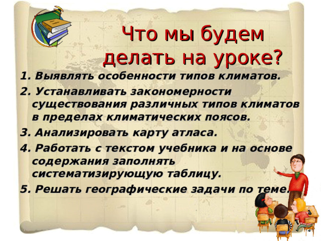 Что мы будем делать на уроке? 1. Выявлять особенности типов климатов. 2. Устанавливать закономерности существования различных типов климатов в пределах климатических поясов. 3. Анализировать карту атласа. 4. Работать с текстом учебника и на основе содержания заполнять систематизирующую таблицу. 5. Решать географические задачи по теме. 