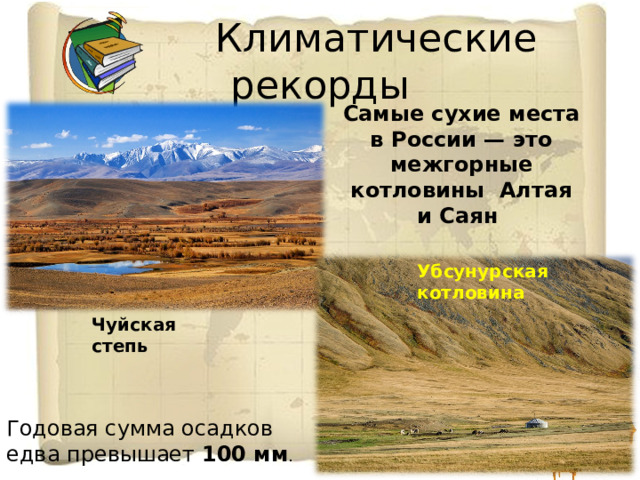  Климатические рекорды Самые сухие места в России —  это межгорные котловины Алтая и Саян Убсунурская котловина Чуйская степь Годовая сумма осадков едва превышает 100 мм . 
