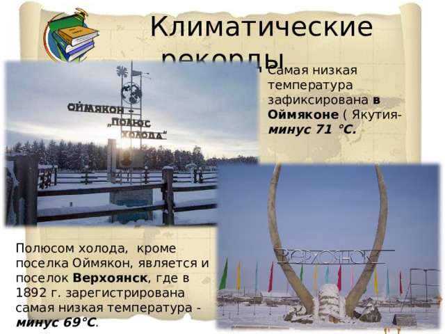  Климатические рекорды Самая низкая температура зафиксирована в Оймяконе ( Якутия-  минус 71 °С. Полюсом холода, кроме поселка Оймякон, является и поселок Верхоянск , где в 1892 г. зарегистрирована самая низкая температура - минус 69°С . 