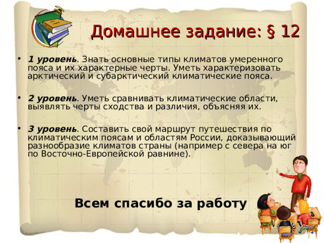  Домашнее задание: § 12 1 уровень . Знать основные типы климатов умеренного пояса и их характерные черты. Уметь характеризовать арктический и субарктический климатические пояса.  2 уровень . Уметь сравнивать климатические области, выявлять черты сходства и различия, объясняя их.  3 уровень . Составить свой маршрут путешествия по климатическим поясам и областям России, доказывающий разнообразие климатов страны (например с севера на юг по Восточно-Европейской равнине).     Всем спасибо за работу 