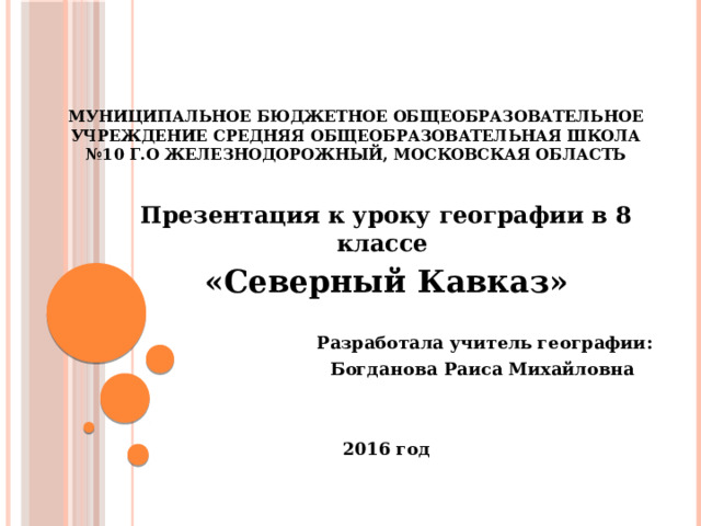 МУНИЦИПАЛЬНОЕ БЮДЖЕТНОЕ ОБЩЕОБРАЗОВАТЕЛЬНОЕ УЧРЕЖДЕНИЕ СРЕДНЯЯ ОБЩЕОБРАЗОВАТЕЛЬНАЯ ШКОЛА №10 г.о Железнодорожный, Московская область Презентация к уроку географии в 8 классе «Северный Кавказ»  Разработала учитель географии: Богданова Раиса Михайловна   2016 год 