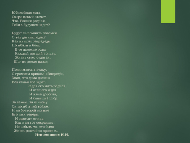Юбилейная дата.  Скоро новый отсчет.  Что, Россия родная,  Тебя в будущем ждет?     Будут ль помнить потомки  О тех давних годах?  Как их прапрапрадеды  Погибали в боях.  В те далекие годы  Каждый павший солдат,  Жизнь свою отдавая,  Шаг не делал назад.     Поднимаясь в атаку,  С громким криком -«Вперед!»,  Знал, что дома далеко  Вся семья его ждёт.  Ждет его мать родная  И отец его ждет,  И жена дорогая,  И сынишка Егор.  За семью, за отчизну  Он погиб в той войне.  И на братской могиле  Его имя теперь.  И зависит от нас,  Как нам все сохранить  Не забыть то, что было  Жизнь достойно прожить.  Непомняших И.И.   