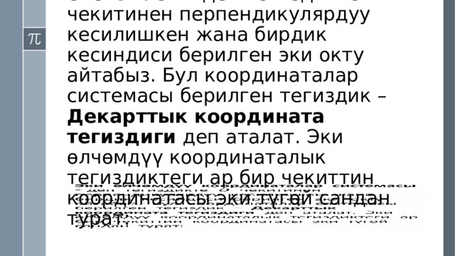 Эки өлчөмдүү координаталар системасы - деп тегиздикте чекитинен перпендикулярдуу кесилишкен жана бирдик кесиндиси берилген эки окту айтабыз. Бул координаталар системасы берилген тегиздик – Декарттык координата тегиздиги деп аталат. Эки өлчөмдүү координаталык тегиздиктеги ар бир чекиттин координатасы эки түгөй сандан турат:   