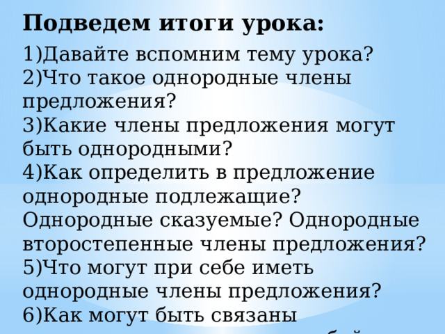 Подведем итоги урока: 1)Давайте вспомним тему урока?  2)Что такое однородные члены предложения?  3)Какие члены предложения могут быть однородными?  4)Как определить в предложение однородные подлежащие? Однородные сказуемые? Однородные второстепенные члены предложения?  5)Что могут при себе иметь однородные члены предложения?  6)Как могут быть связаны однородные члены между собой и чем могут отделяться? 